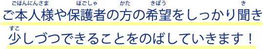 ご本人様や保護者の方の希望をしっかり聞き少しづつできることをのばしていきます！